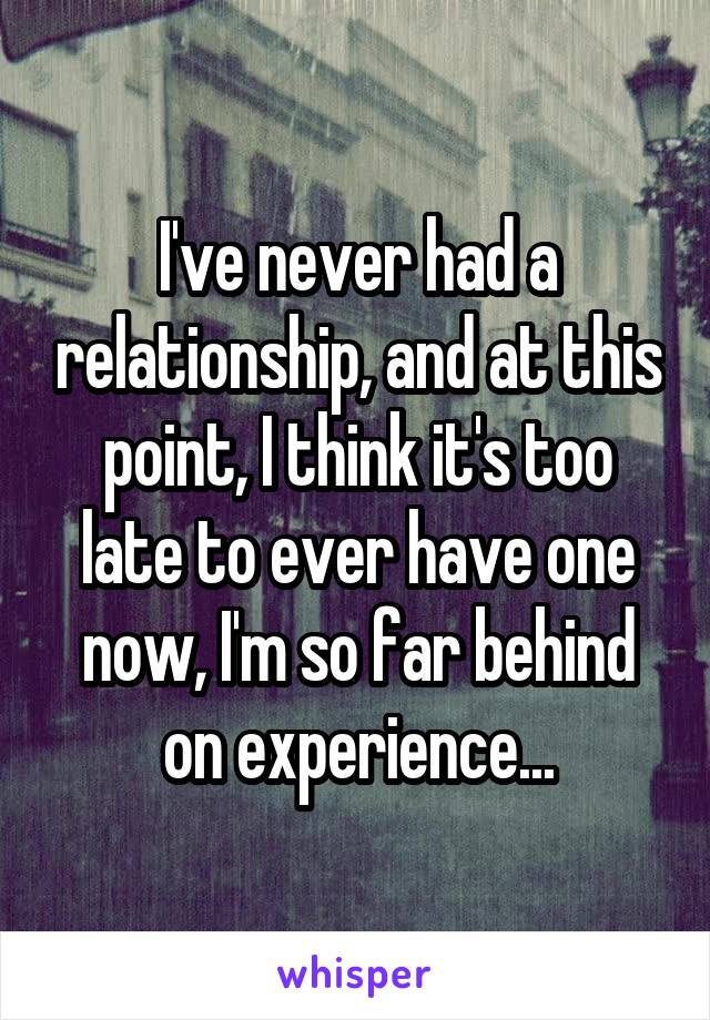 I've never had a relationship, and at this point, I think it's too late to ever have one now, I'm so far behind on experience...