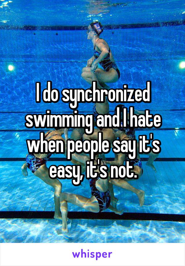 I do synchronized swimming and I hate when people say it's easy, it's not.