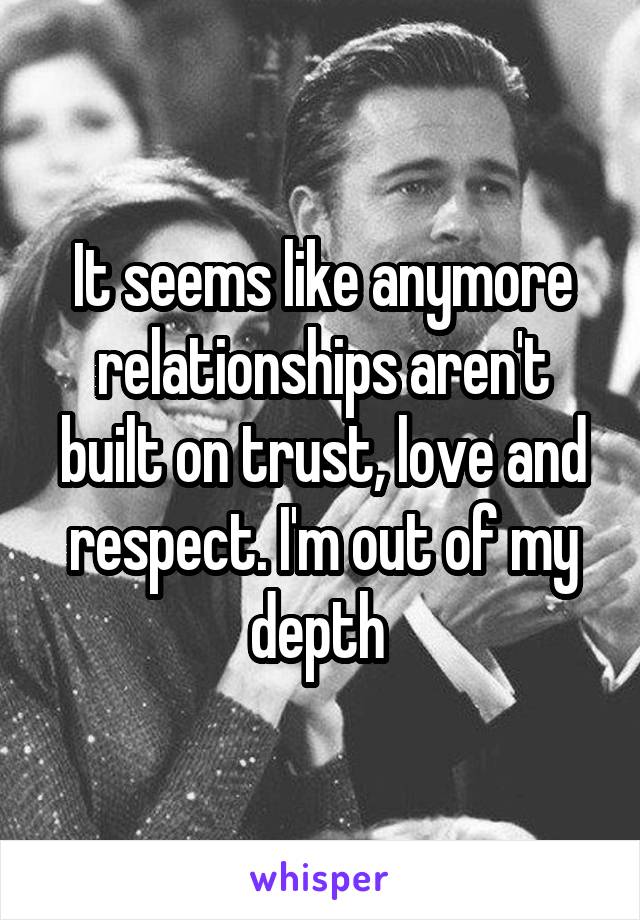 It seems like anymore relationships aren't built on trust, love and respect. I'm out of my depth 