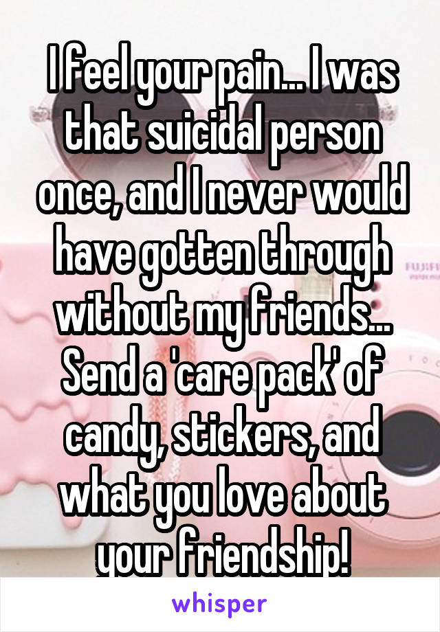 I feel your pain... I was that suicidal person once, and I never would have gotten through without my friends...
Send a 'care pack' of candy, stickers, and what you love about your friendship!