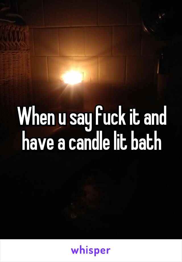 When u say fuck it and have a candle lit bath