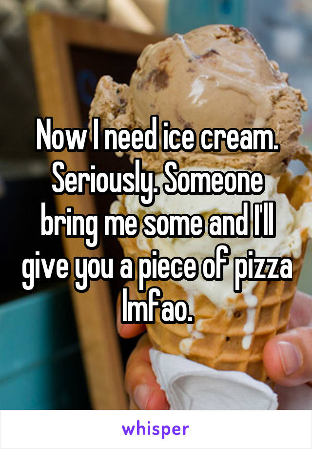 Now I need ice cream. Seriously. Someone bring me some and I'll give you a piece of pizza lmfao.