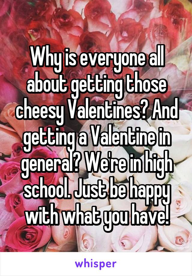 Why is everyone all about getting those cheesy Valentines? And getting a Valentine in general? We're in high school. Just be happy with what you have!