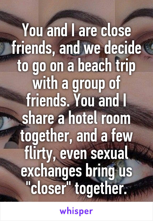 You and I are close friends, and we decide to go on a beach trip with a group of friends. You and I share a hotel room together, and a few flirty, even sexual exchanges bring us "closer" together.