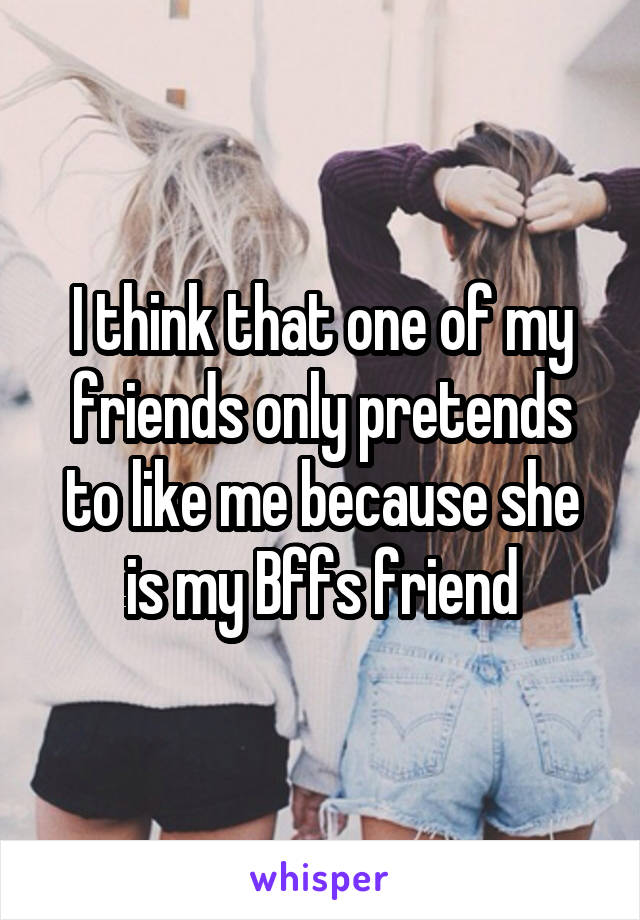 I think that one of my friends only pretends to like me because she is my Bffs friend