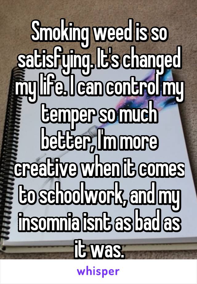 Smoking weed is so satisfying. It's changed my life. I can control my temper so much better, I'm more creative when it comes to schoolwork, and my insomnia isnt as bad as it was.