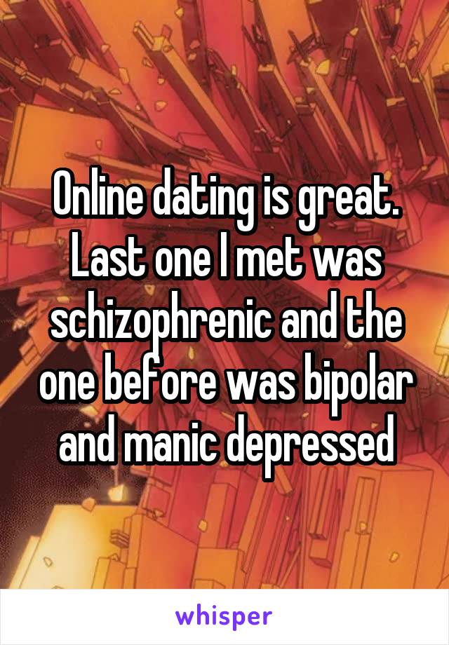 Online dating is great. Last one I met was schizophrenic and the one before was bipolar and manic depressed