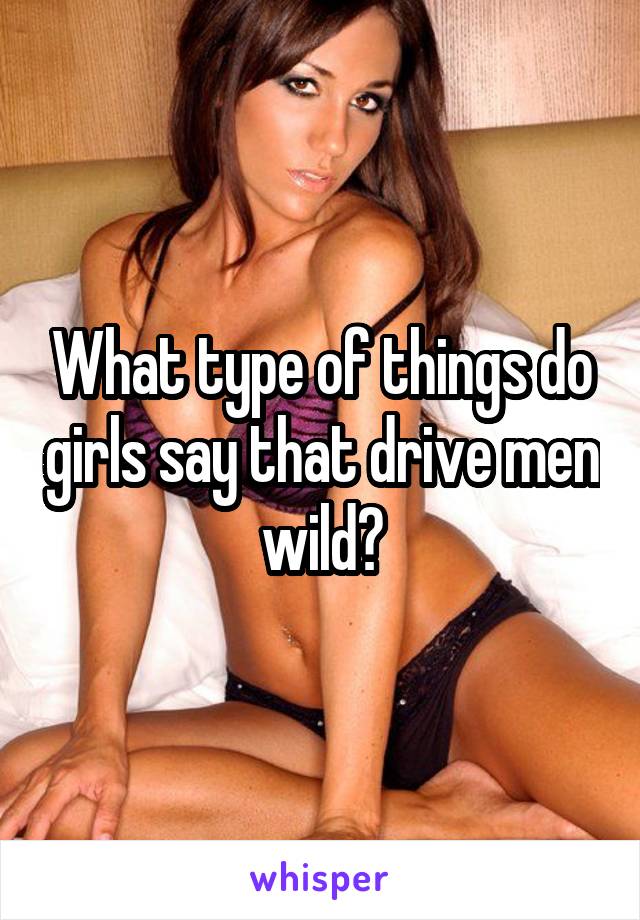 What type of things do girls say that drive men wild?