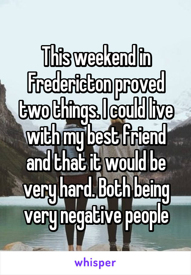 This weekend in Fredericton proved two things. I could live with my best friend and that it would be very hard. Both being very negative people