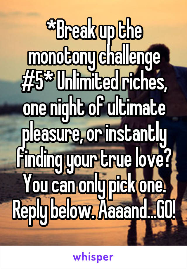 *Break up the monotony challenge #5* Unlimited riches, one night of ultimate pleasure, or instantly finding your true love? You can only pick one. Reply below. Aaaand...GO! 