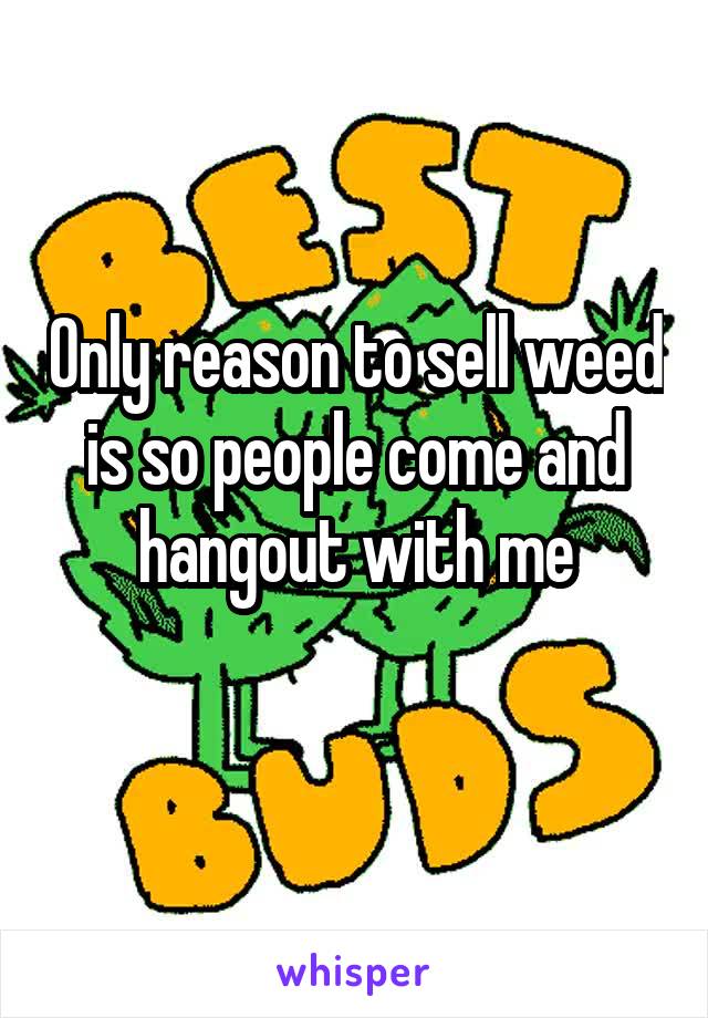 Only reason to sell weed is so people come and hangout with me
