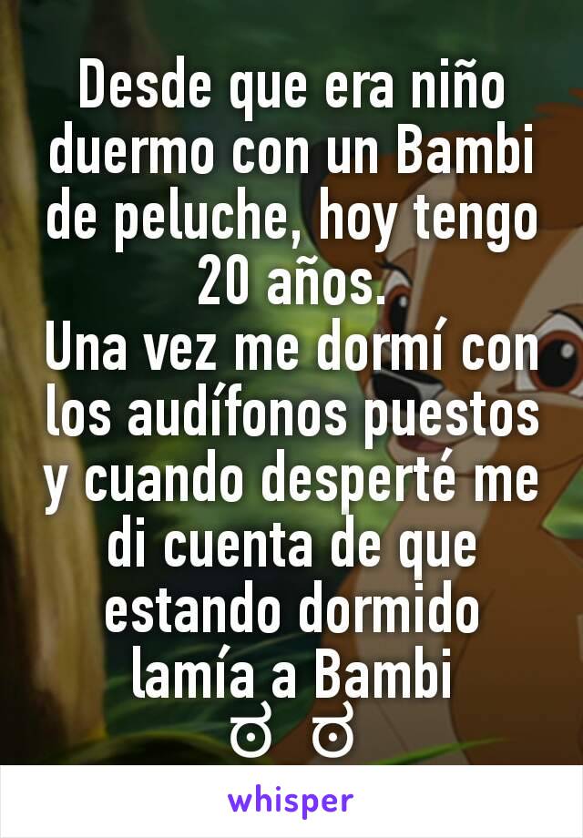 Desde que era niño duermo con un Bambi de peluche, hoy tengo 20 años.
Una vez me dormí con los audífonos puestos y cuando desperté me di cuenta de que estando dormido lamía a Bambi
ಠ_ಠ