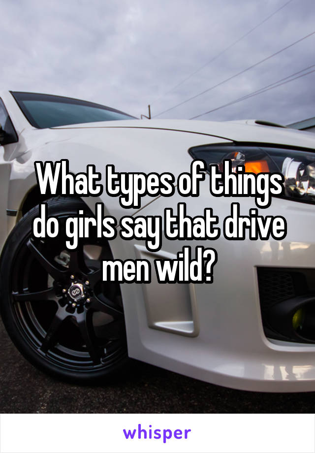 What types of things do girls say that drive men wild?