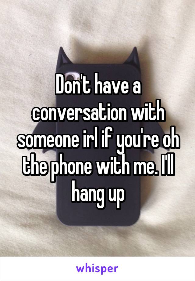 Don't have a conversation with someone irl if you're oh the phone with me. I'll hang up