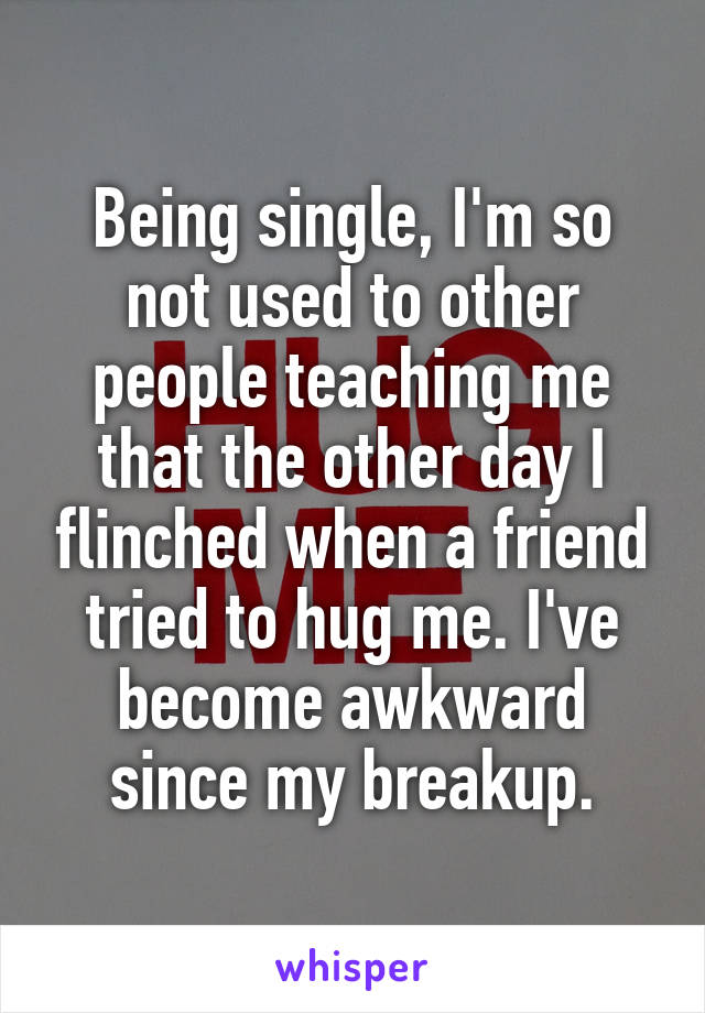 Being single, I'm so not used to other people teaching me that the other day I flinched when a friend tried to hug me. I've become awkward since my breakup.