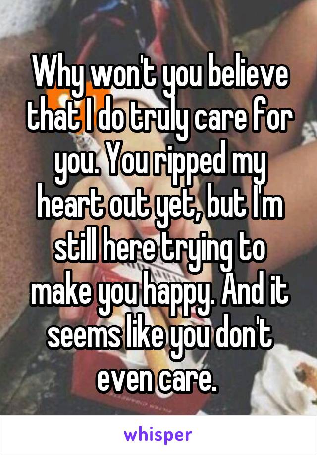 Why won't you believe that I do truly care for you. You ripped my heart out yet, but I'm still here trying to make you happy. And it seems like you don't even care. 