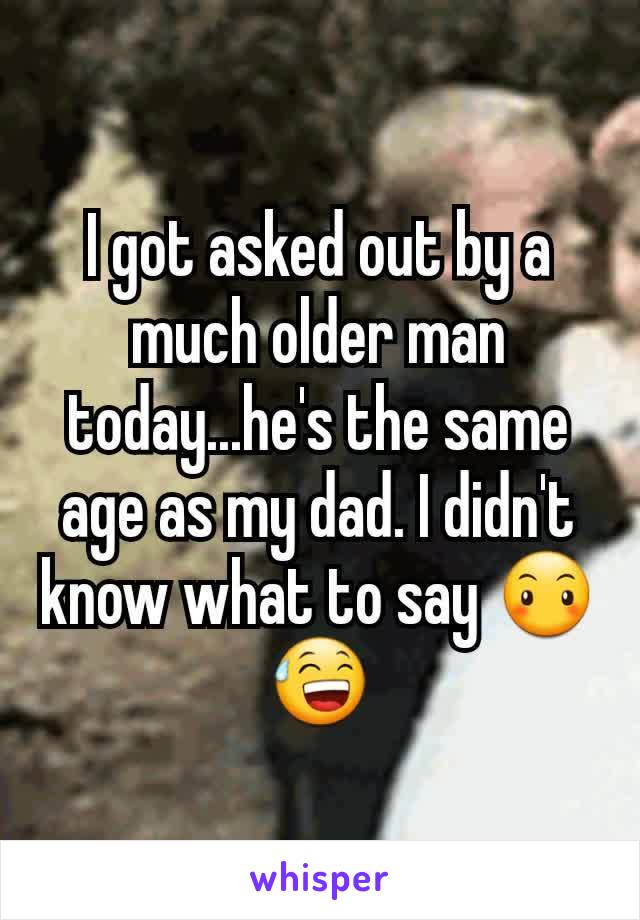 I got asked out by a much older man today...he's the same age as my dad. I didn't know what to say 😶😅