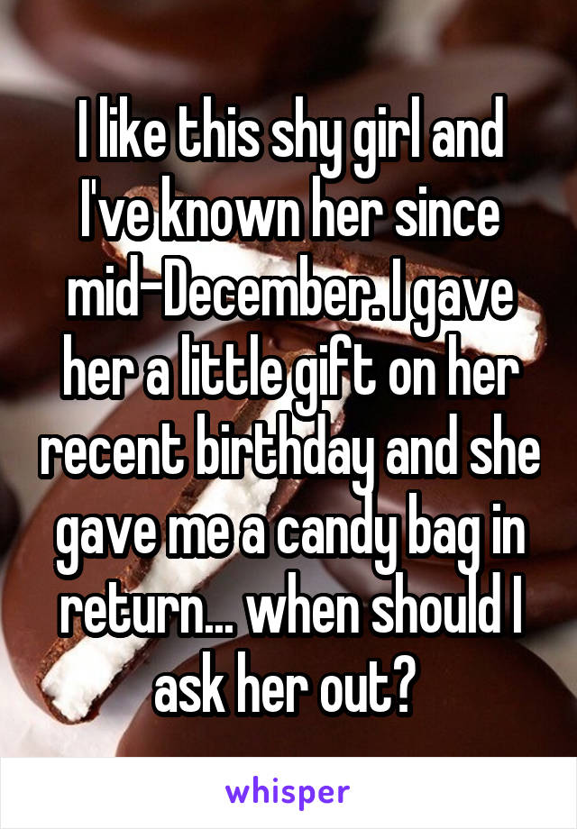 I like this shy girl and I've known her since mid-December. I gave her a little gift on her recent birthday and she gave me a candy bag in return... when should I ask her out? 
