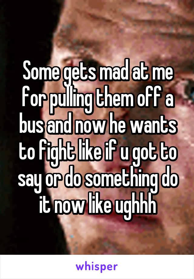 Some gets mad at me for pulling them off a bus and now he wants to fight like if u got to say or do something do it now like ughhh