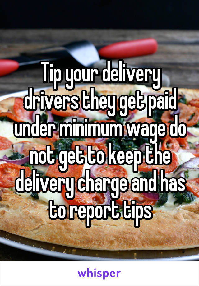 Tip your delivery drivers they get paid under minimum wage do not get to keep the delivery charge and has to report tips