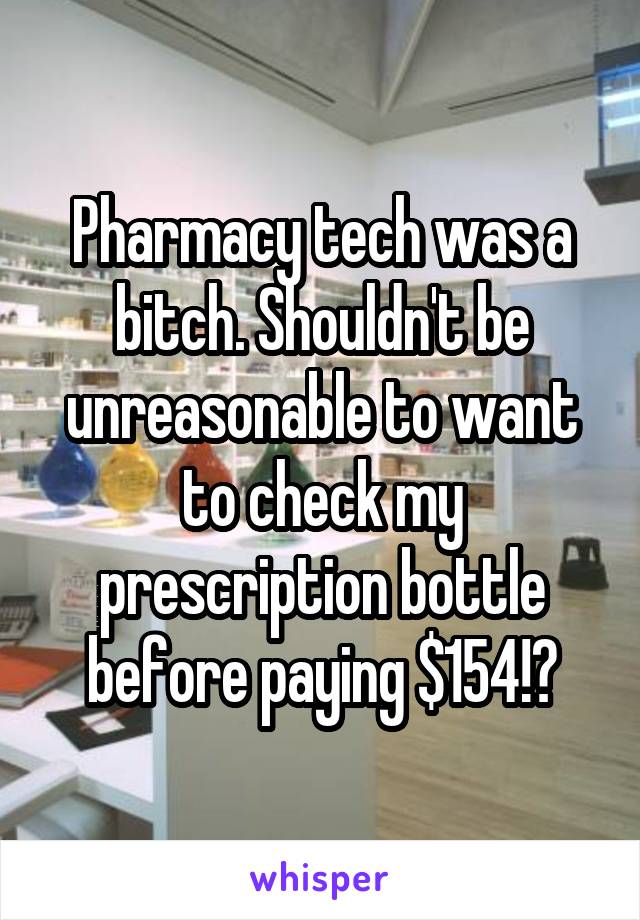 Pharmacy tech was a bitch. Shouldn't be unreasonable to want to check my prescription bottle before paying $154!?