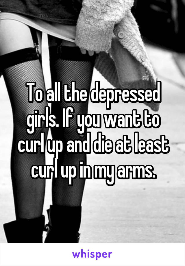 To all the depressed girls. If you want to curl up and die at least curl up in my arms.