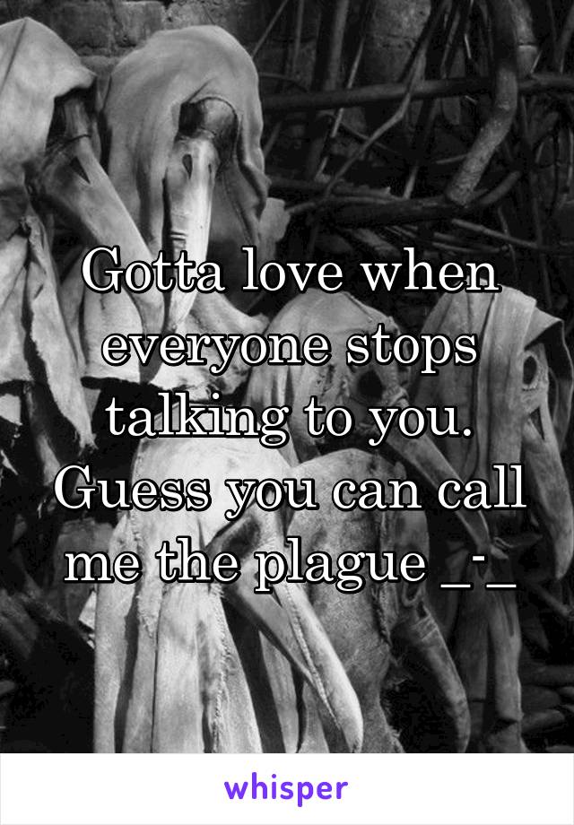 Gotta love when everyone stops talking to you. Guess you can call me the plague _-_