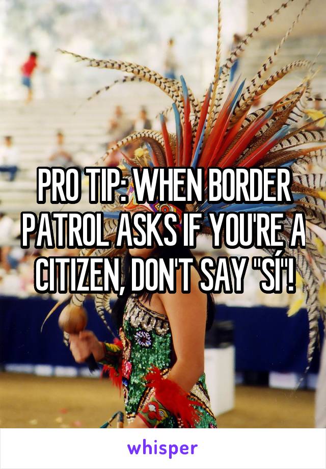 PRO TIP: WHEN BORDER PATROL ASKS IF YOU'RE A CITIZEN, DON'T SAY "SÍ"!