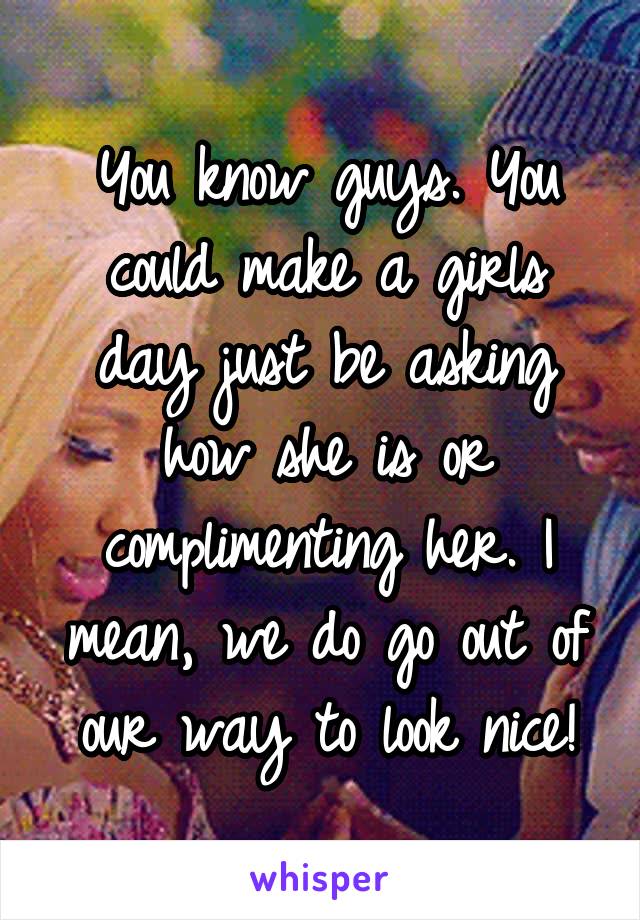 You know guys. You could make a girls day just be asking how she is or complimenting her. I mean, we do go out of our way to look nice!