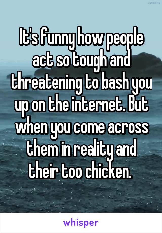 It's funny how people act so tough and threatening to bash you up on the internet. But when you come across them in reality and their too chicken. 
