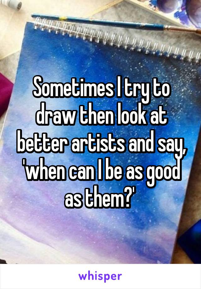 Sometimes I try to draw then look at better artists and say, 'when can I be as good as them?' 