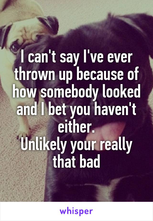 I can't say I've ever thrown up because of how somebody looked and I bet you haven't either.
Unlikely your really that bad