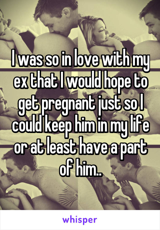 I was so in love with my ex that I would hope to get pregnant just so I could keep him in my life or at least have a part of him..