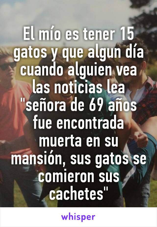 El mío es tener 15 gatos y que algun día cuando alguien vea las noticias lea "señora de 69 años fue encontrada muerta en su mansión, sus gatos se comieron sus cachetes"