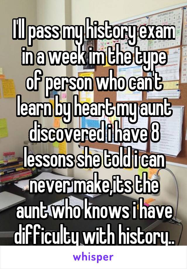 I'll pass my history exam in a week im the type of person who can't learn by heart my aunt discovered i have 8 lessons she told i can never make,its the aunt who knows i have difficulty with history..