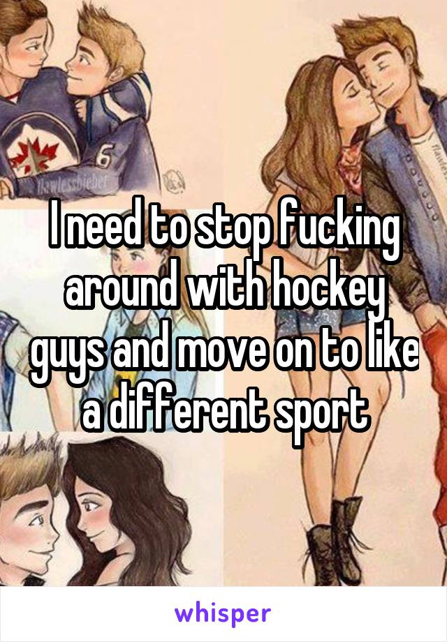 I need to stop fucking around with hockey guys and move on to like a different sport