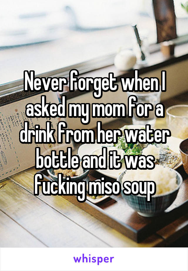 Never forget when I asked my mom for a drink from her water bottle and it was fucking miso soup