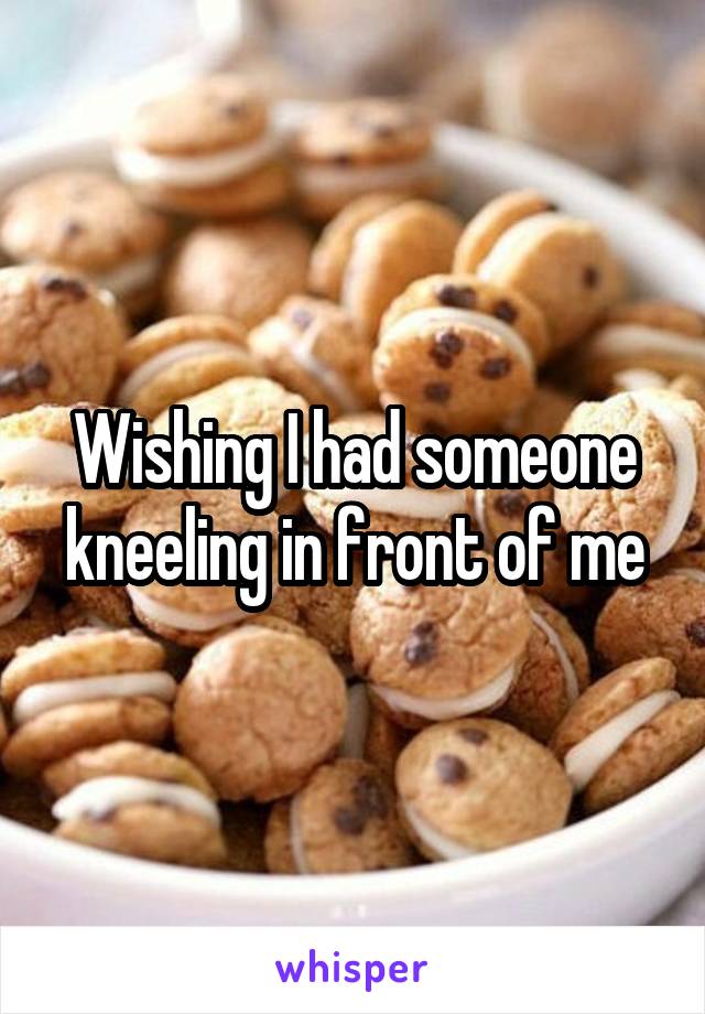 Wishing I had someone kneeling in front of me