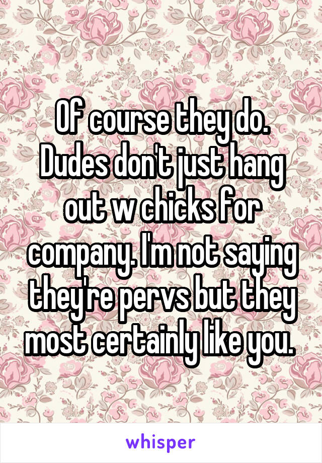 Of course they do. Dudes don't just hang out w chicks for company. I'm not saying they're pervs but they most certainly like you. 