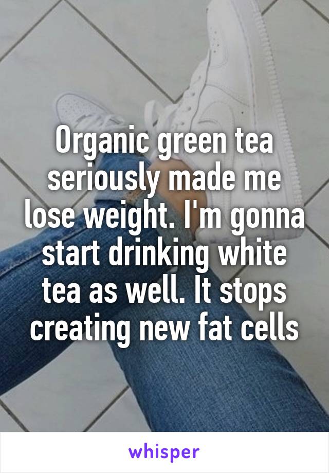 Organic green tea seriously made me lose weight. I'm gonna start drinking white tea as well. It stops creating new fat cells