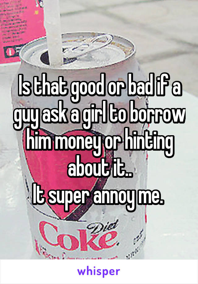 Is that good or bad if a guy ask a girl to borrow him money or hinting about it..
It super annoy me. 