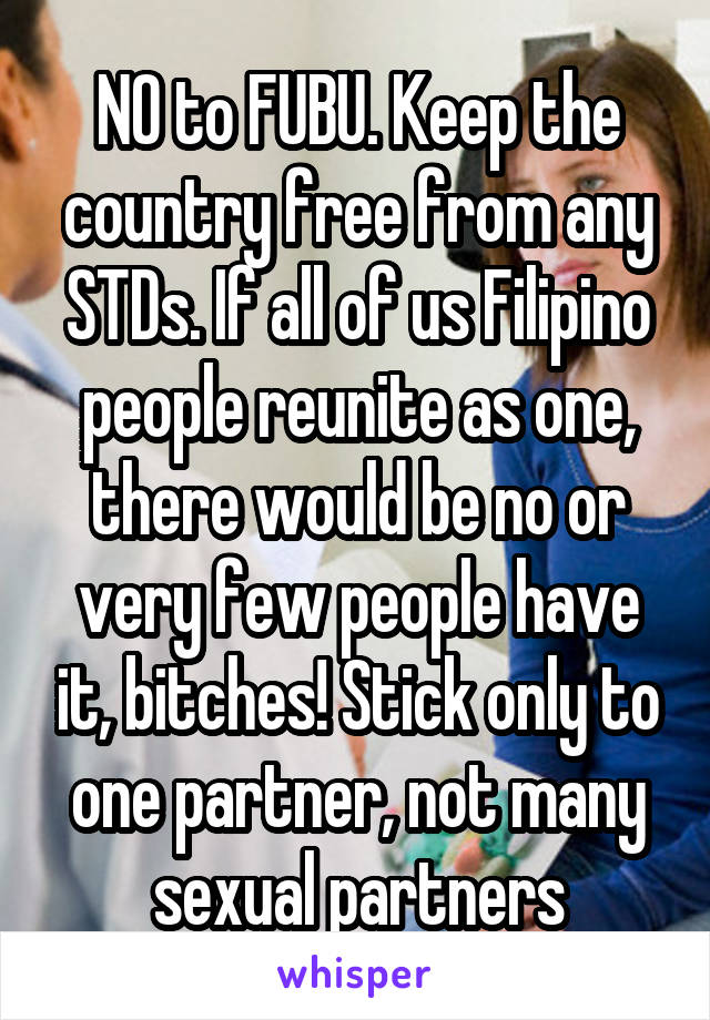 NO to FUBU. Keep the country free from any STDs. If all of us Filipino people reunite as one, there would be no or very few people have it, bitches! Stick only to one partner, not many sexual partners