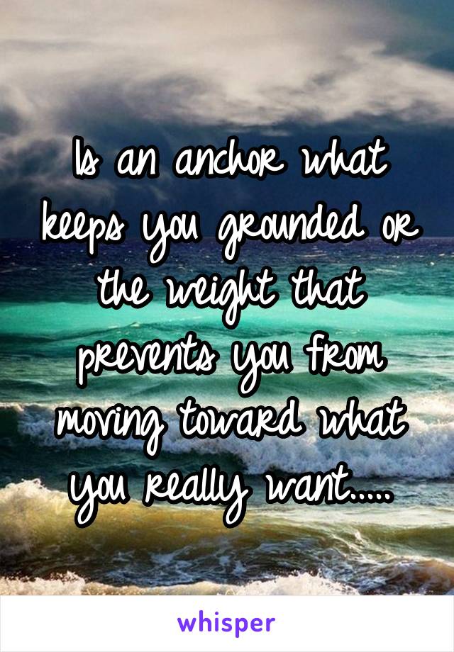 Is an anchor what keeps you grounded or the weight that prevents you from moving toward what you really want.....