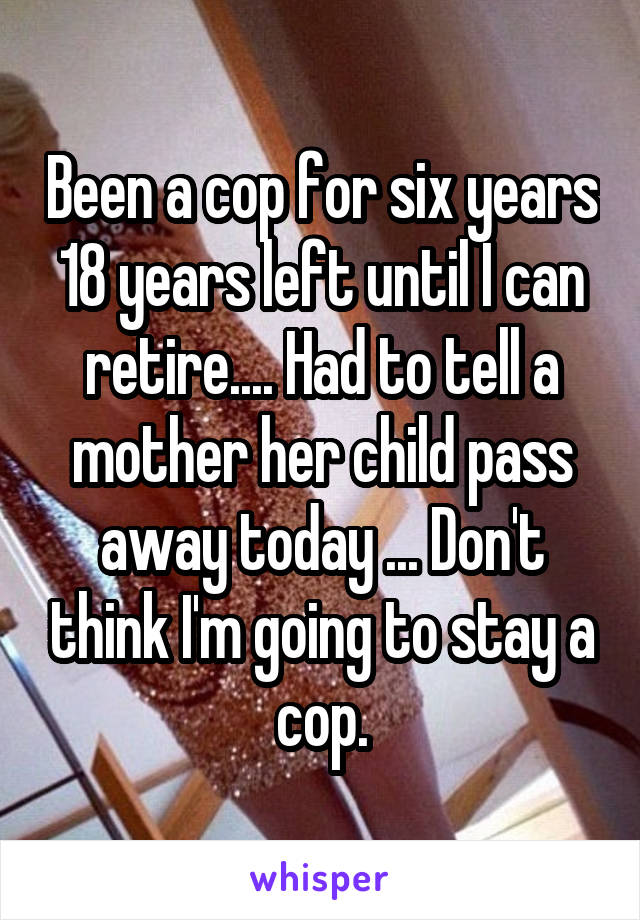 Been a cop for six years 18 years left until I can retire.... Had to tell a mother her child pass away today ... Don't think I'm going to stay a cop.