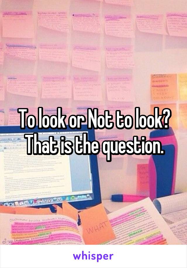 To look or Not to look? That is the question.