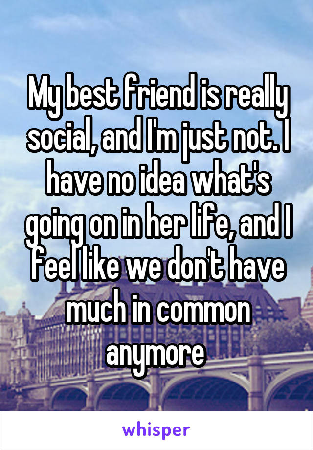 My best friend is really social, and I'm just not. I have no idea what's going on in her life, and I feel like we don't have much in common anymore 