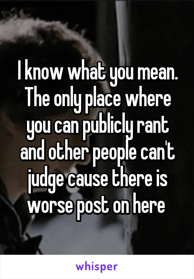 I know what you mean. The only place where you can publicly rant and other people can't judge cause there is worse post on here 