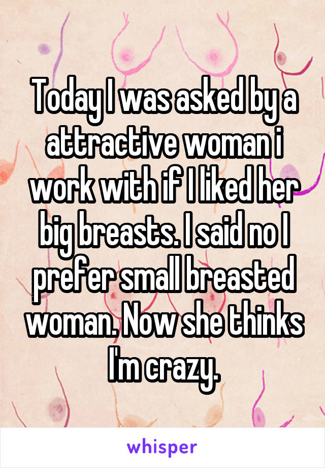 Today I was asked by a attractive woman i work with if I liked her big breasts. I said no I prefer small breasted woman. Now she thinks I'm crazy.