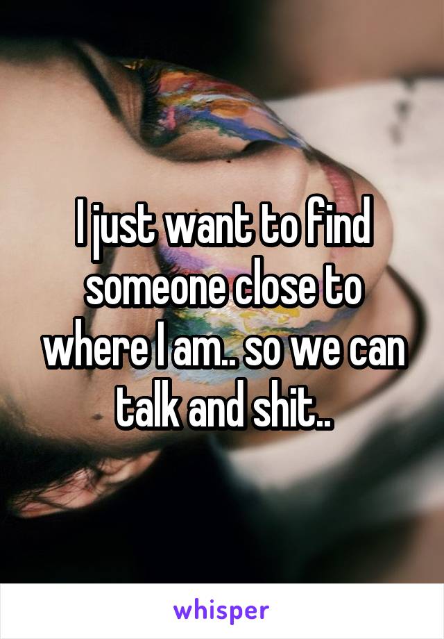 I just want to find someone close to where I am.. so we can talk and shit..