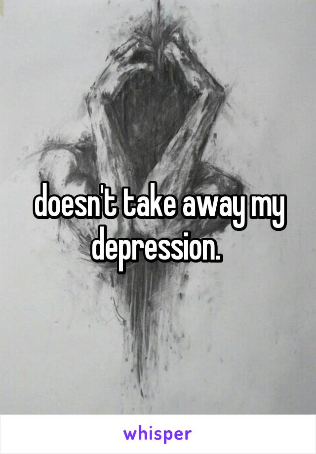 doesn't take away my depression. 